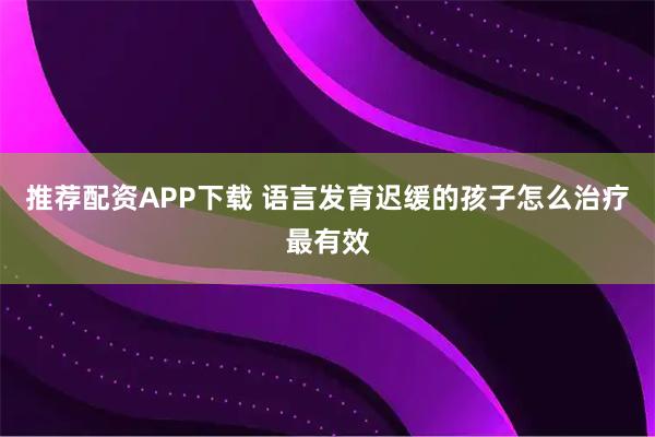 推荐配资APP下载 语言发育迟缓的孩子怎么治疗最有效