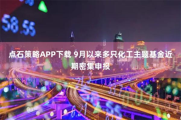 点石策略APP下载 9月以来多只化工主题基金近期密集申报