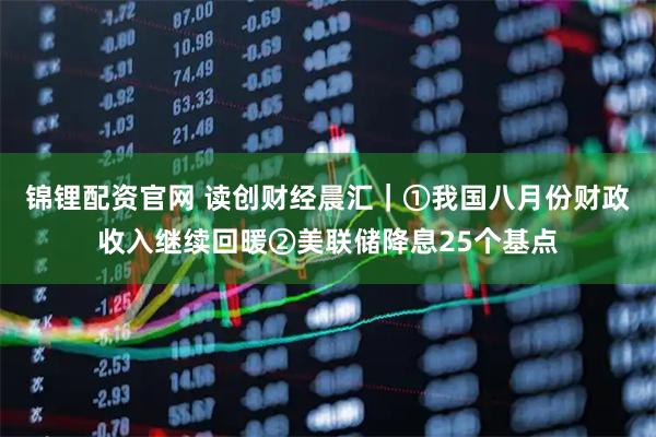 锦锂配资官网 读创财经晨汇｜①我国八月份财政收入继续回暖②美联储降息25个基点