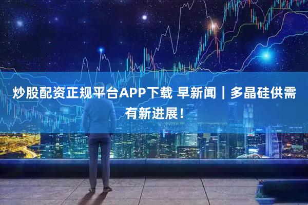 炒股配资正规平台APP下载 早新闻｜多晶硅供需有新进展！