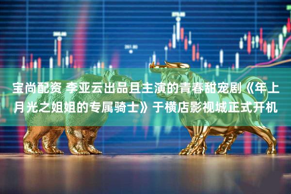 宝尚配资 李亚云出品且主演的青春甜宠剧《年上月光之姐姐的专属骑士》于横店影视城正式开机