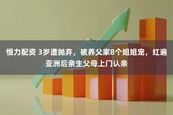 恒力配资 3岁遭抛弃，被养父家8个姐姐宠，红遍亚洲后亲生父母上门认亲