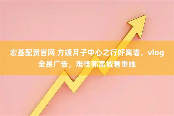 宏基配资官网 方媛月子中心之行好离谱，vlog全是广告，难怪郭富城看重她