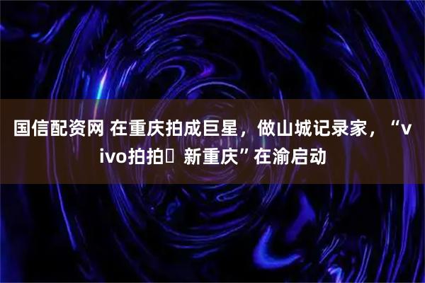 国信配资网 在重庆拍成巨星，做山城记录家，“vivo拍拍・新重庆”在渝启动
