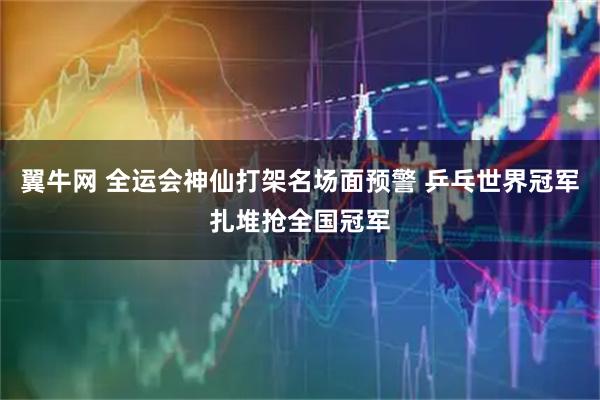 翼牛网 全运会神仙打架名场面预警 乒乓世界冠军扎堆抢全国冠军
