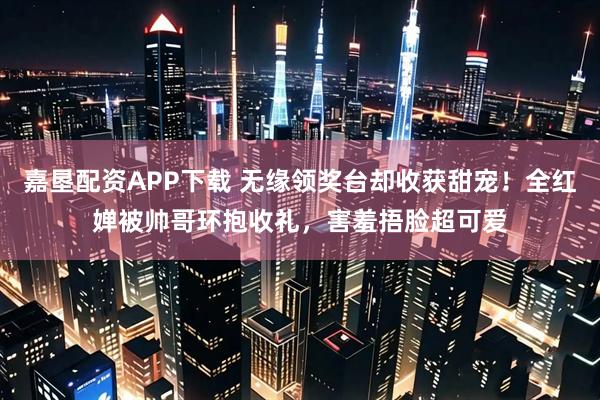 嘉垦配资APP下载 无缘领奖台却收获甜宠！全红婵被帅哥环抱收礼，害羞捂脸超可爱