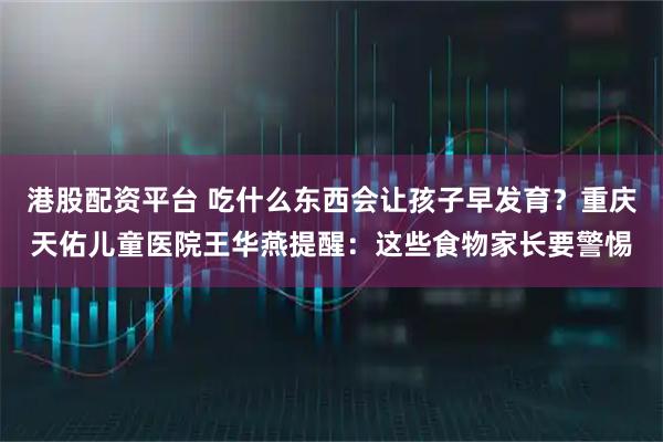 港股配资平台 吃什么东西会让孩子早发育？重庆天佑儿童医院王华燕提醒：这些食物家长要警惕