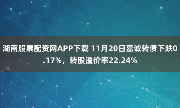 湖南股票配资网APP下载 11月20日嘉诚转债下跌0.17%，转股溢价率22.24%