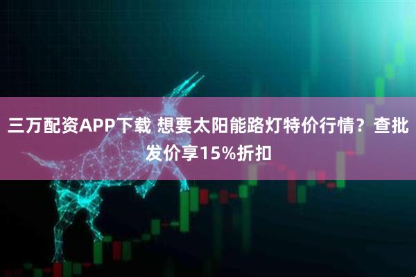 三万配资APP下载 想要太阳能路灯特价行情？查批发价享15%折扣