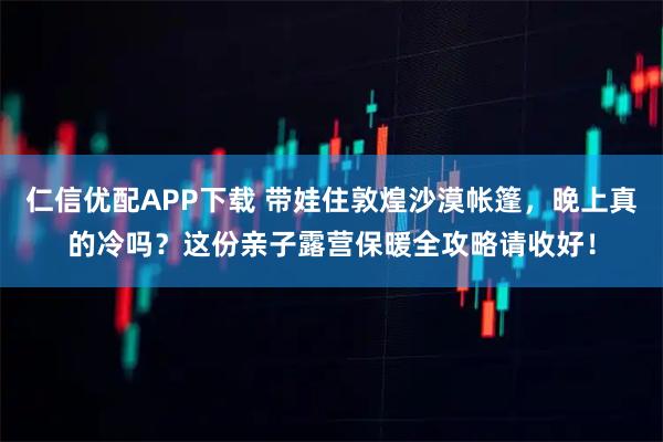 仁信优配APP下载 带娃住敦煌沙漠帐篷，晚上真的冷吗？这份亲子露营保暖全攻略请收好！