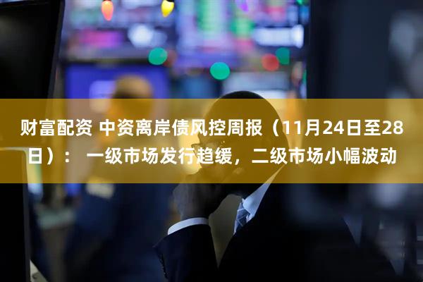 财富配资 中资离岸债风控周报（11月24日至28日）： 一级市场发行趋缓，二级市场小幅波动