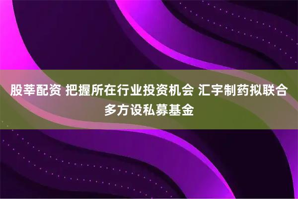 股莘配资 把握所在行业投资机会 汇宇制药拟联合多方设私募基金