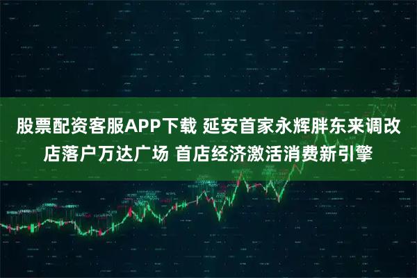 股票配资客服APP下载 延安首家永辉胖东来调改店落户万达广场 首店经济激活消费新引擎