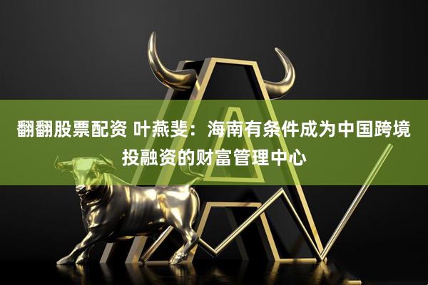 翻翻股票配资 叶燕斐：海南有条件成为中国跨境投融资的财富管理中心