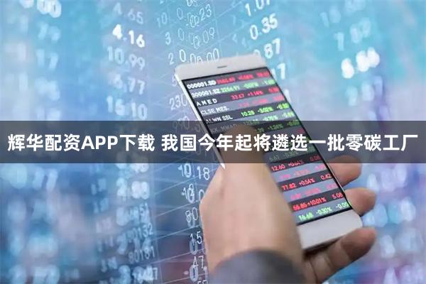 辉华配资APP下载 我国今年起将遴选一批零碳工厂