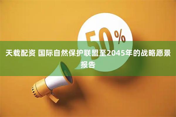 天载配资 国际自然保护联盟至2045年的战略愿景报告