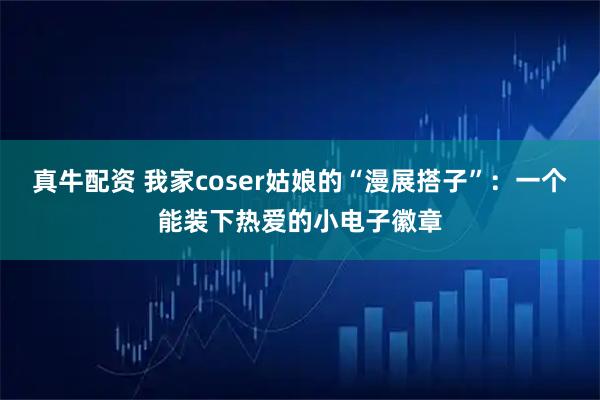 真牛配资 我家coser姑娘的“漫展搭子”：一个能装下热爱的小电子徽章