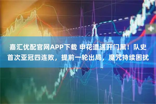 嘉汇优配官网APP下载 申花遭遇开门黑！队史首次亚冠四连败，提前一轮出局，魔咒持续困扰