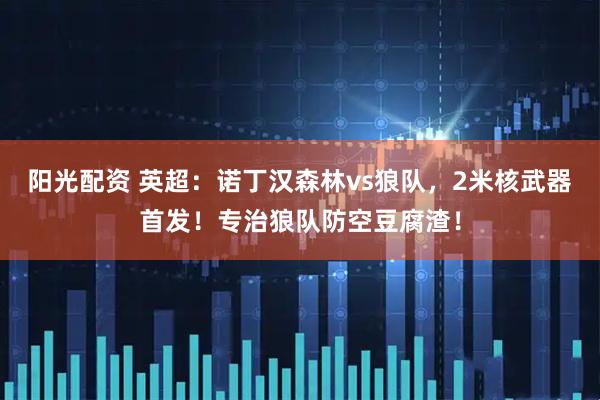 阳光配资 英超：诺丁汉森林vs狼队，2米核武器首发！专治狼队防空豆腐渣！