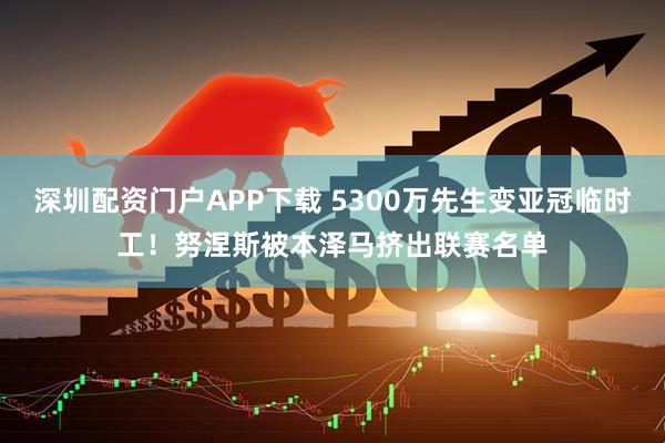 深圳配资门户APP下载 5300万先生变亚冠临时工！努涅斯被本泽马挤出联赛名单